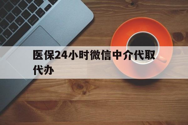 钦州医保24小时微信中介代取代办(医保24小时微信中介代取代办怎么取消)
