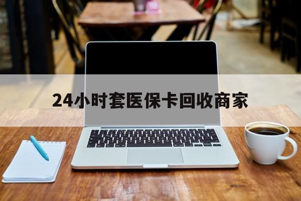 钦州24小时套医保卡回收商家(24小时套医保卡回收商家有提成吗)