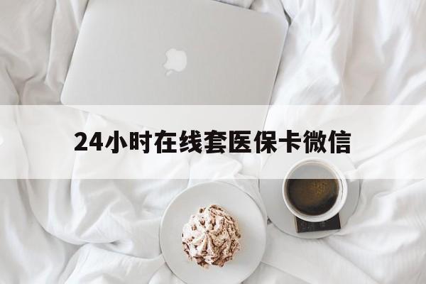 钦州24小时在线套医保卡微信(24小时在线套医保卡微信能用吗)