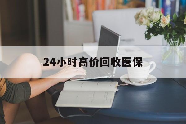 钦州24小时高价回收医保(24小时高价回收医保小额)