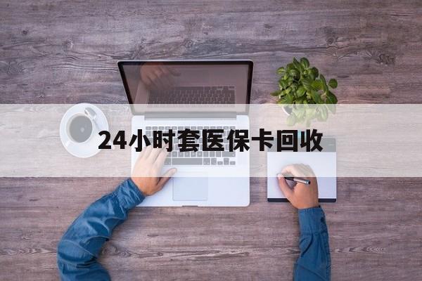 钦州24小时套医保卡回收(24小时套医保卡回收联系方式)
