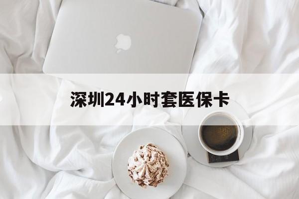 钦州深圳24小时套医保卡(深圳医保套现有电话联系)